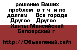 решение Ваших проблем (в т.ч. и по долгам) - Все города Другое » Другое   . Ханты-Мансийский,Белоярский г.